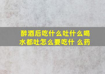 醉酒后吃什么吐什么喝水都吐怎么要吃什 么药